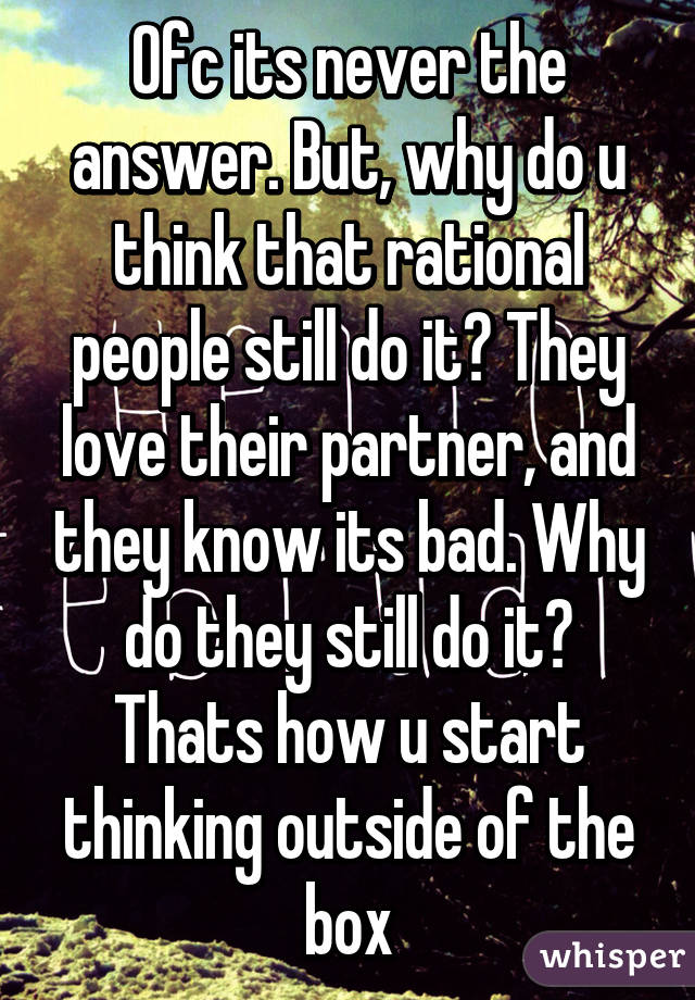 Ofc its never the answer. But, why do u think that rational people still do it? They love their partner, and they know its bad. Why do they still do it? Thats how u start thinking outside of the box