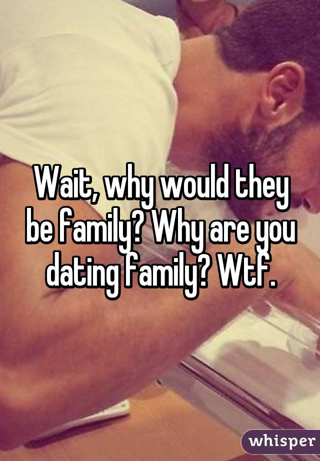 Wait, why would they be family? Why are you dating family? Wtf.