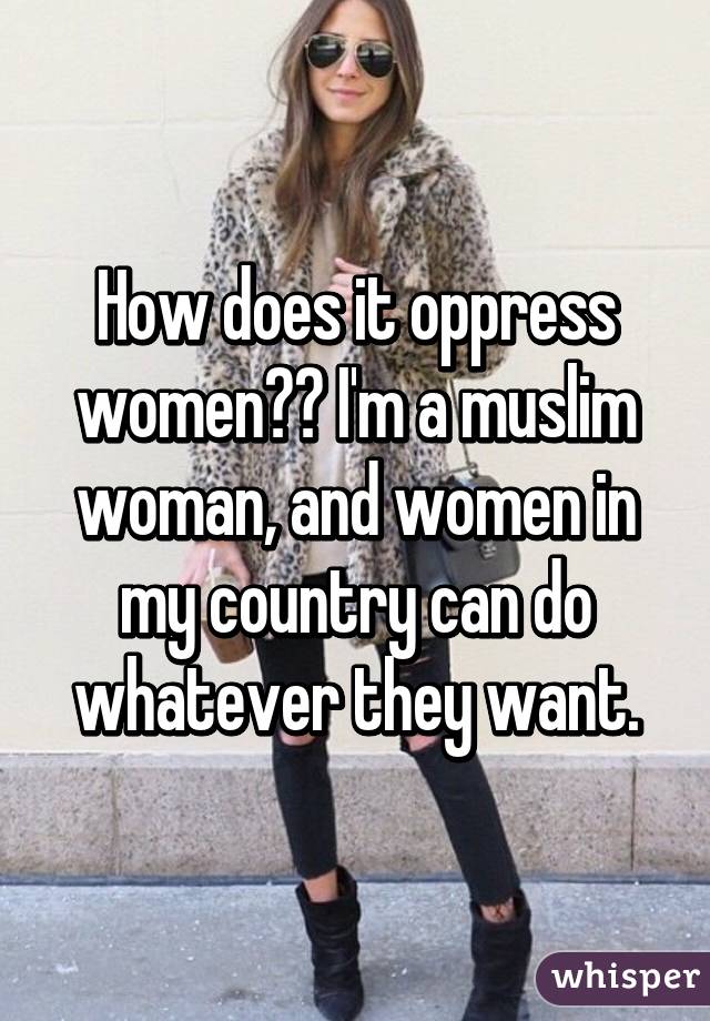 How does it oppress women?? I'm a muslim woman, and women in my country can do whatever they want.