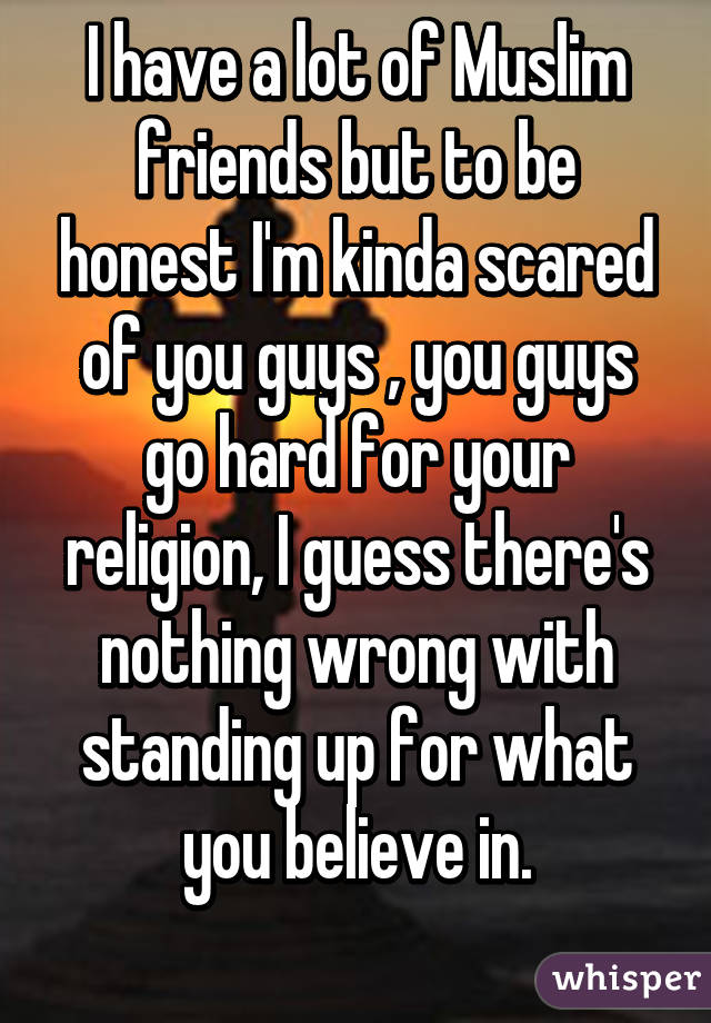 I have a lot of Muslim friends but to be honest I'm kinda scared of you guys , you guys go hard for your religion, I guess there's nothing wrong with standing up for what you believe in.
