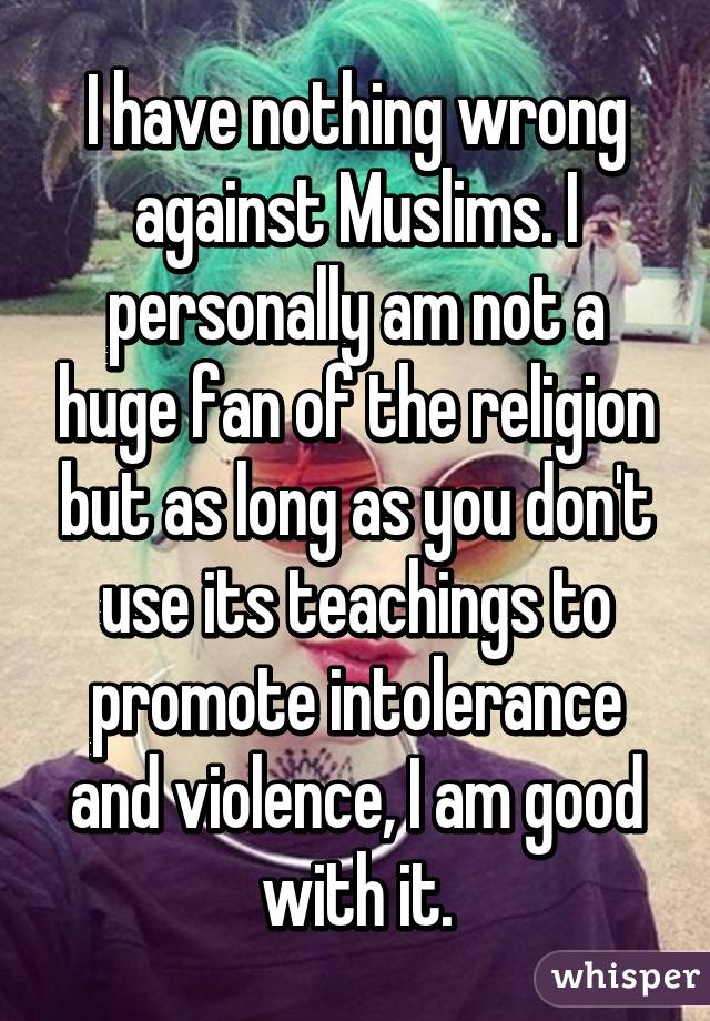 I have nothing wrong against Muslims. I personally am not a huge fan of the religion but as long as you don't use its teachings to promote intolerance and violence, I am good with it.