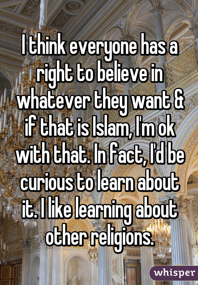 I think everyone has a right to believe in whatever they want & if that is Islam, I'm ok with that. In fact, I'd be curious to learn about it. I like learning about other religions.