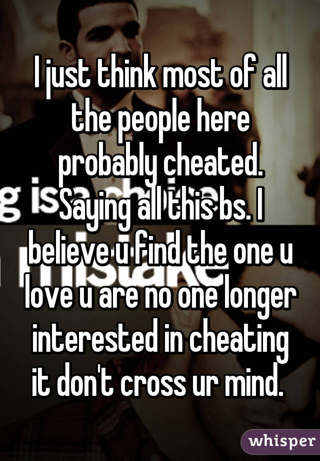 I just think most of all the people here probably cheated. Saying all this bs. I believe u find the one u love u are no one longer interested in cheating it don't cross ur mind. 