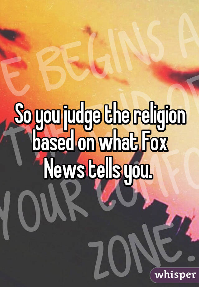 So you judge the religion based on what Fox News tells you. 