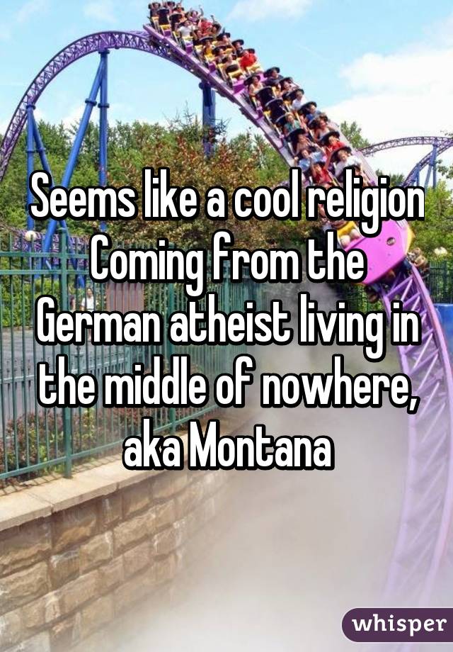 Seems like a cool religion
Coming from the German atheist living in the middle of nowhere, aka Montana