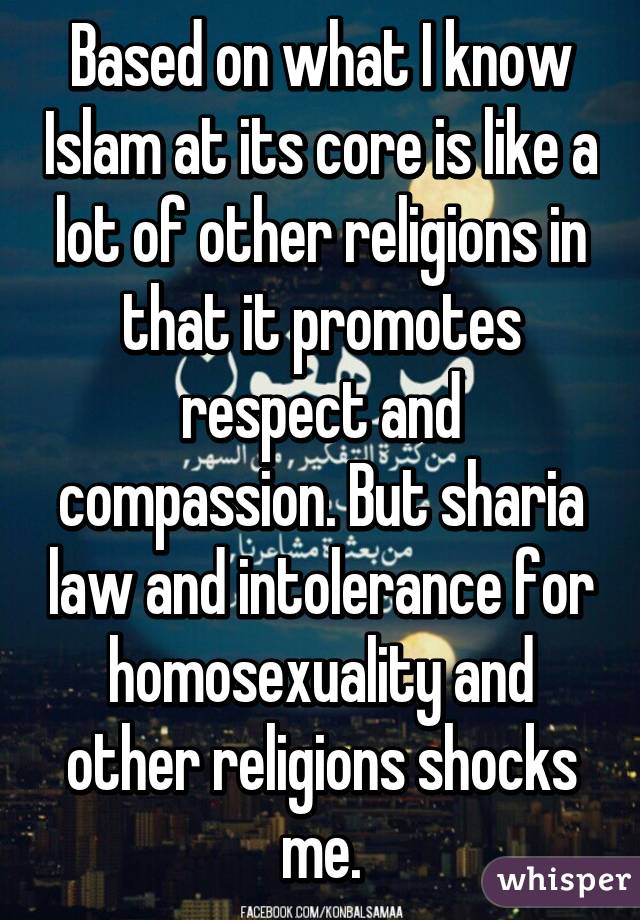 Based on what I know Islam at its core is like a lot of other religions in that it promotes respect and compassion. But sharia law and intolerance for homosexuality and other religions shocks me.