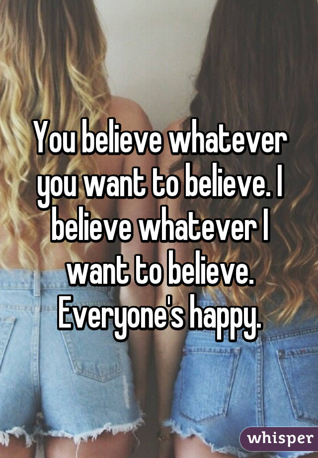 You believe whatever you want to believe. I believe whatever I want to believe. Everyone's happy.