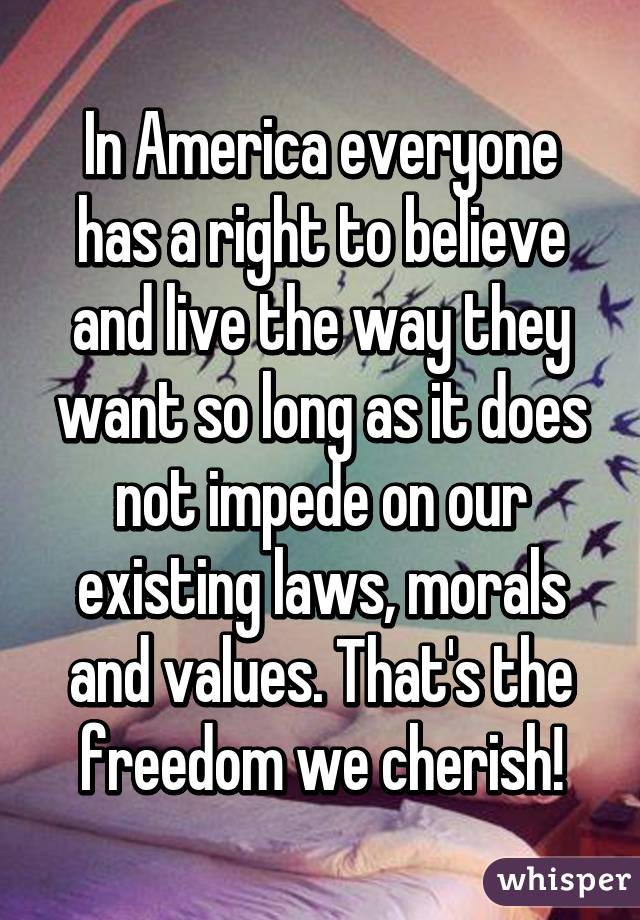 In America everyone has a right to believe and live the way they want so long as it does not impede on our existing laws, morals and values. That's the freedom we cherish!