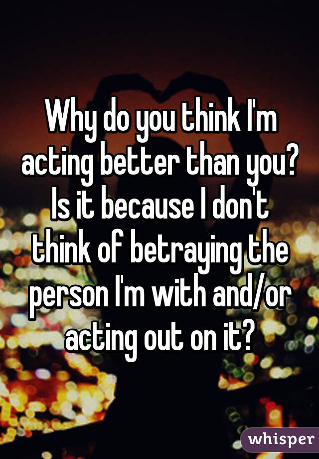 Why do you think I'm acting better than you? Is it because I don't think of betraying the person I'm with and/or acting out on it?