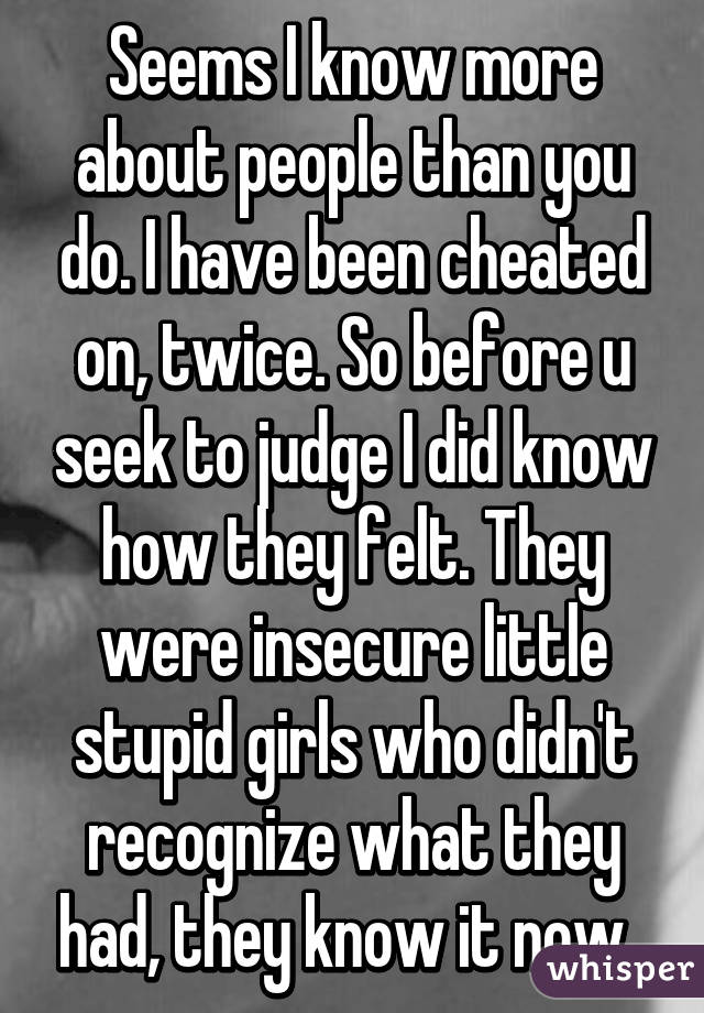 Seems I know more about people than you do. I have been cheated on, twice. So before u seek to judge I did know how they felt. They were insecure little stupid girls who didn't recognize what they had, they know it now. 