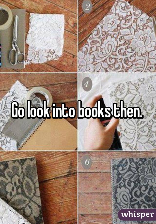 Go look into books then. 