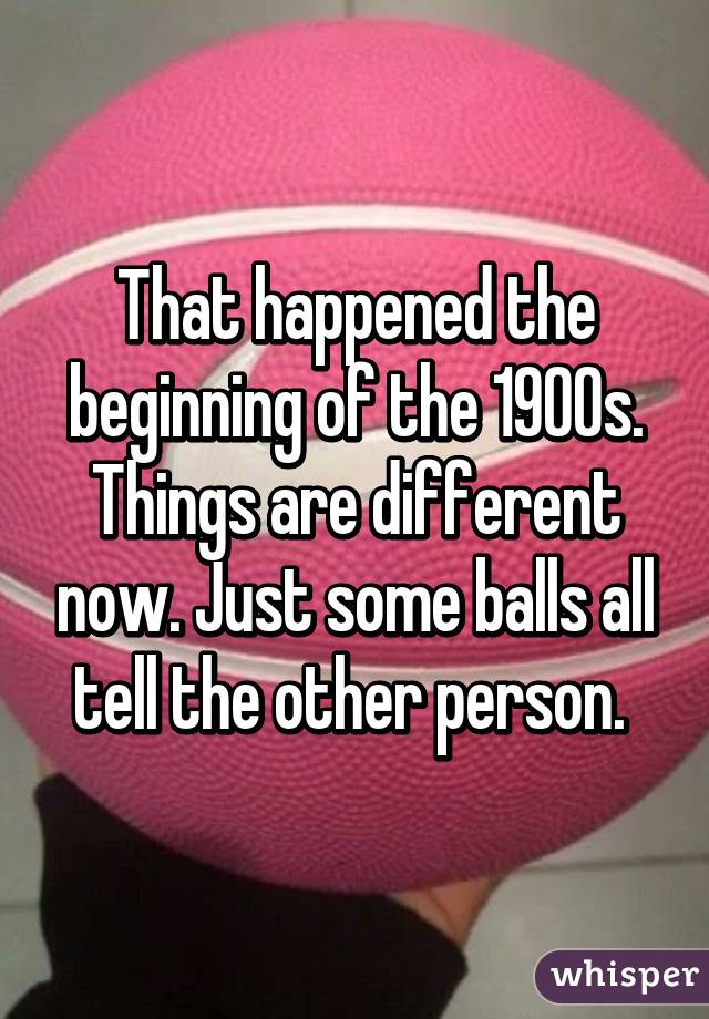 That happened the beginning of the 1900s. Things are different now. Just some balls all tell the other person. 