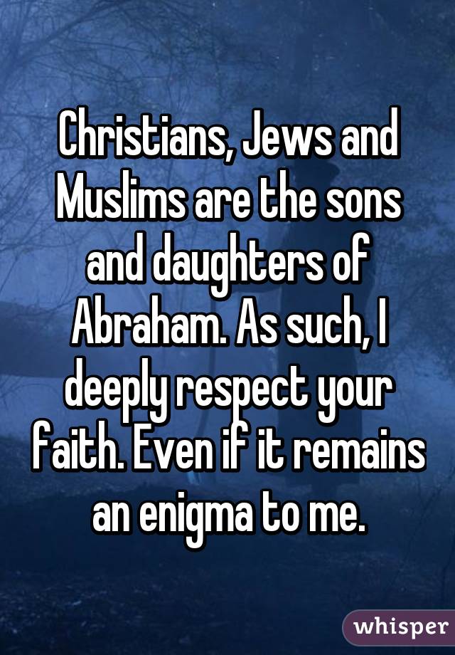 Christians, Jews and Muslims are the sons and daughters of Abraham. As such, I deeply respect your faith. Even if it remains an enigma to me.