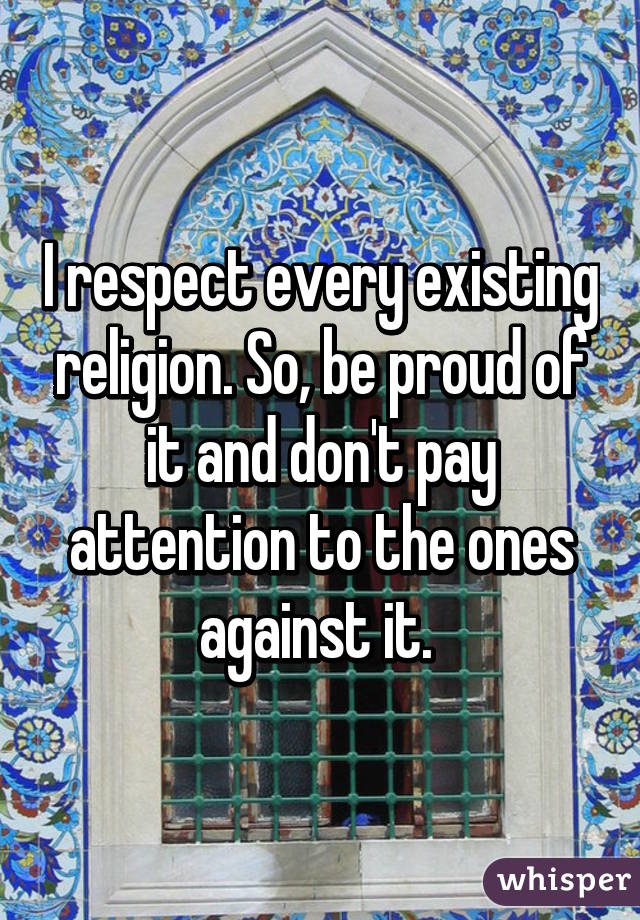 I respect every existing religion. So, be proud of it and don't pay attention to the ones against it. 