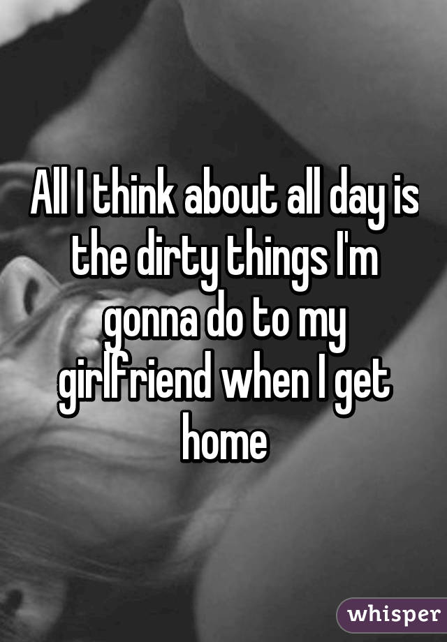 All I think about all day is the dirty things I'm gonna do to my girlfriend when I get home