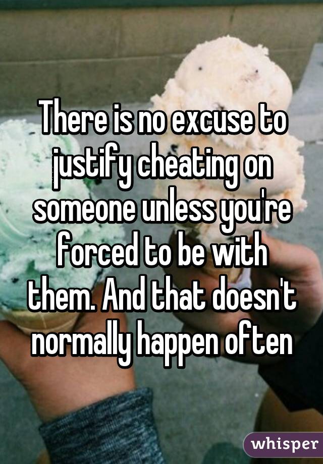 There is no excuse to justify cheating on someone unless you're forced to be with them. And that doesn't normally happen often