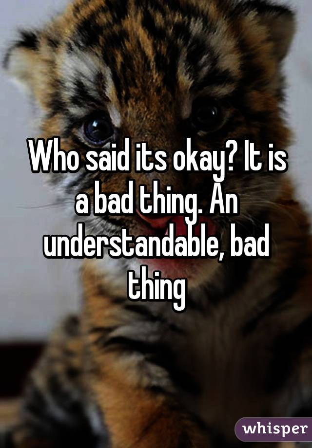 Who said its okay? It is a bad thing. An understandable, bad thing