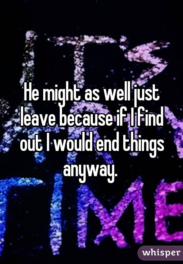 He might as well just leave because if I find out I would end things anyway. 