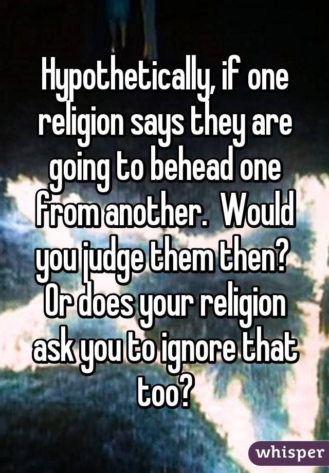 Hypothetically, if one religion says they are going to behead one from another.  Would you judge them then?  Or does your religion ask you to ignore that too?