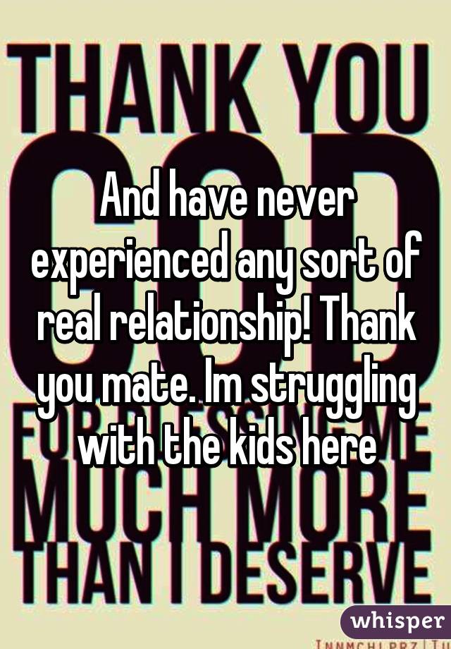 And have never experienced any sort of real relationship! Thank you mate. Im struggling with the kids here