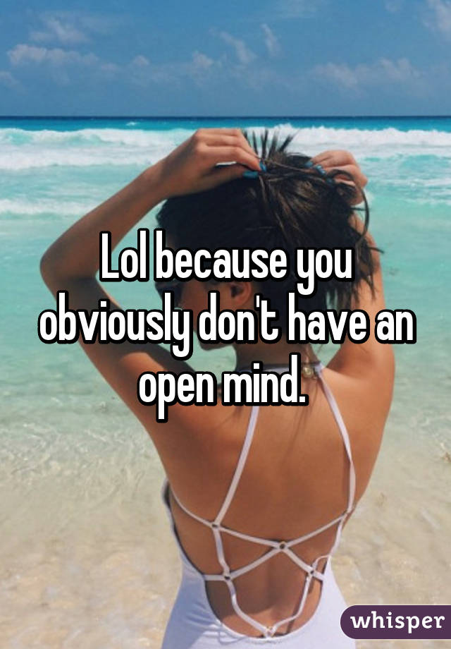 Lol because you obviously don't have an open mind. 