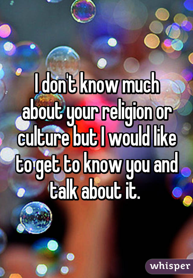 I don't know much about your religion or culture but I would like to get to know you and talk about it. 