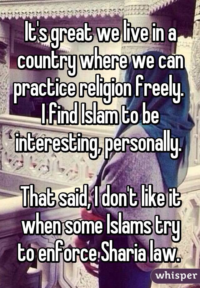 It's great we live in a country where we can practice religion freely. 
I find Islam to be interesting, personally. 

That said, I don't like it when some Islams try to enforce Sharia law. 