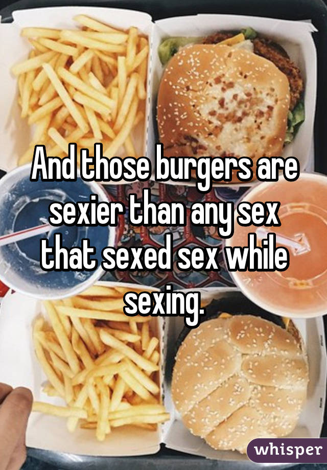 And those burgers are sexier than any sex that sexed sex while sexing.