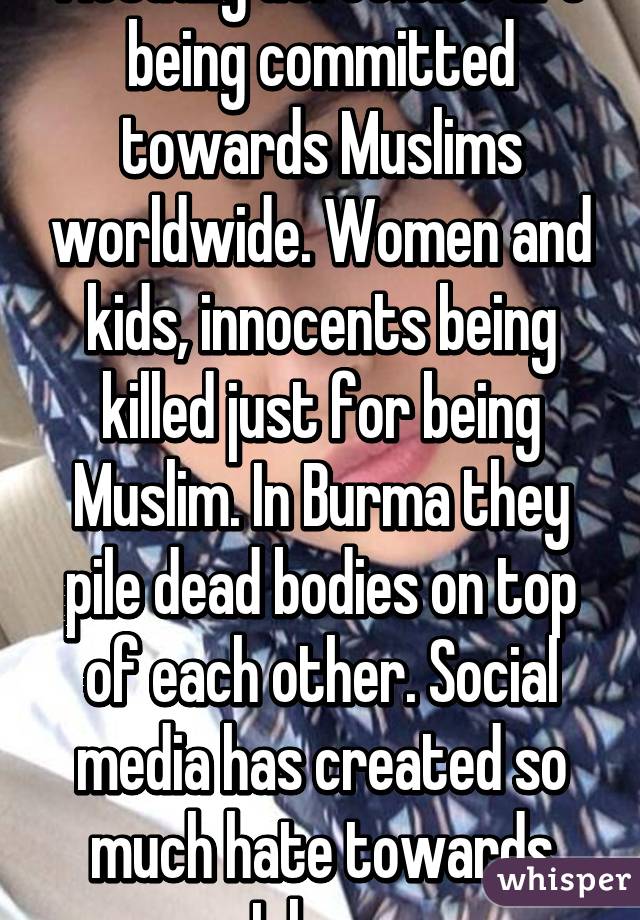 Actually atrocities are being committed towards Muslims worldwide. Women and kids, innocents being killed just for being Muslim. In Burma they pile dead bodies on top of each other. Social media has created so much hate towards Islam. 