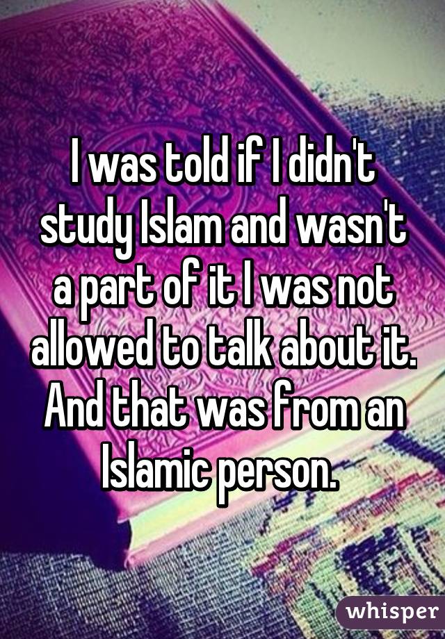 I was told if I didn't study Islam and wasn't a part of it I was not allowed to talk about it. And that was from an Islamic person. 