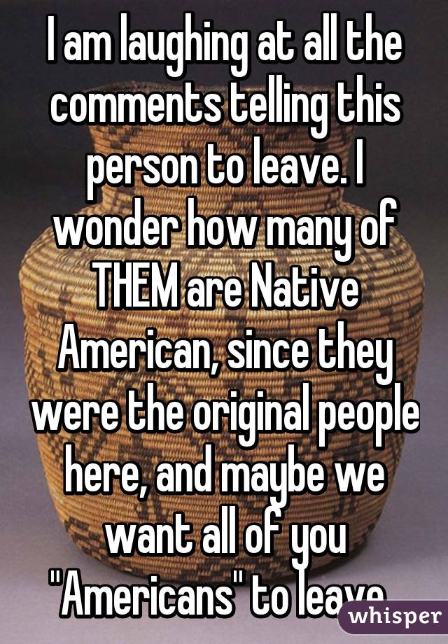 I am laughing at all the comments telling this person to leave. I wonder how many of THEM are Native American, since they were the original people here, and maybe we want all of you "Americans" to leave. 