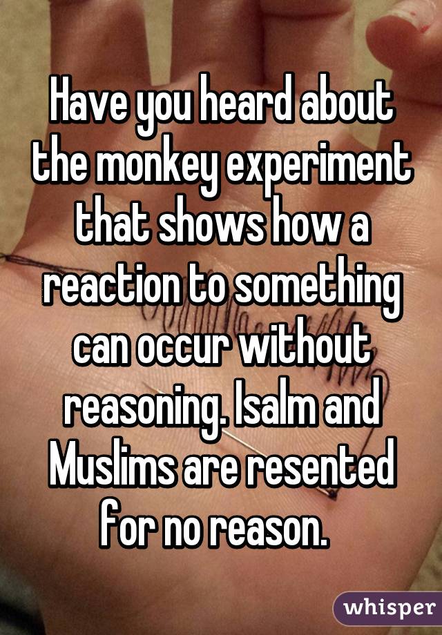 Have you heard about the monkey experiment that shows how a reaction to something can occur without reasoning. Isalm and Muslims are resented for no reason.  