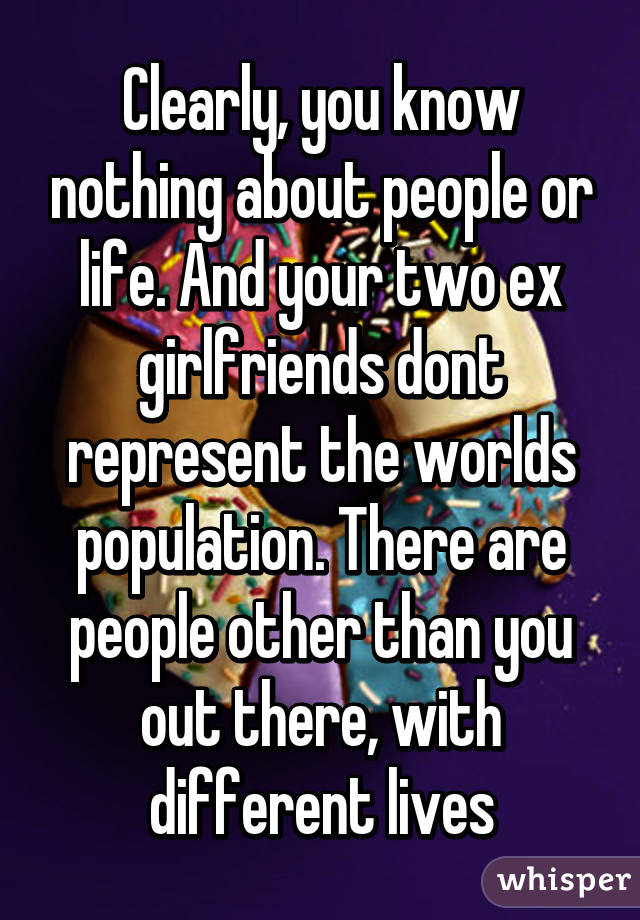 Clearly, you know nothing about people or life. And your two ex girlfriends dont represent the worlds population. There are people other than you out there, with different lives