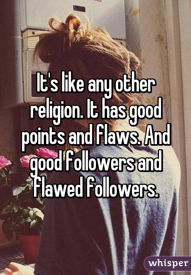 It's like any other religion. It has good points and flaws. And good followers and flawed followers.