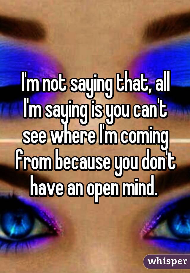 I'm not saying that, all I'm saying is you can't see where I'm coming from because you don't have an open mind. 