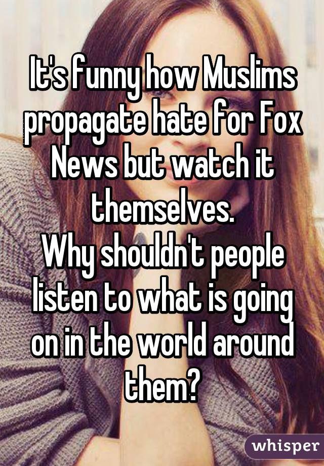 It's funny how Muslims propagate hate for Fox News but watch it themselves.
Why shouldn't people listen to what is going on in the world around them?