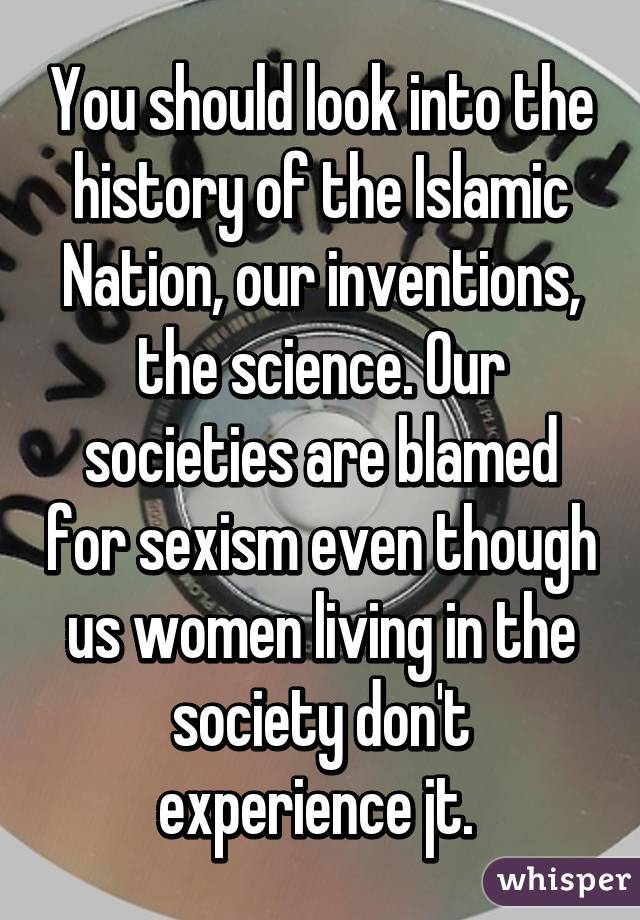 You should look into the history of the Islamic Nation, our inventions, the science. Our societies are blamed for sexism even though us women living in the society don't experience jt. 