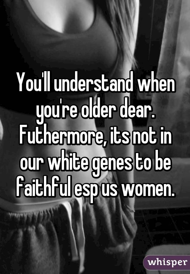 You'll understand when you're older dear. Futhermore, its not in our white genes to be faithful esp us women.