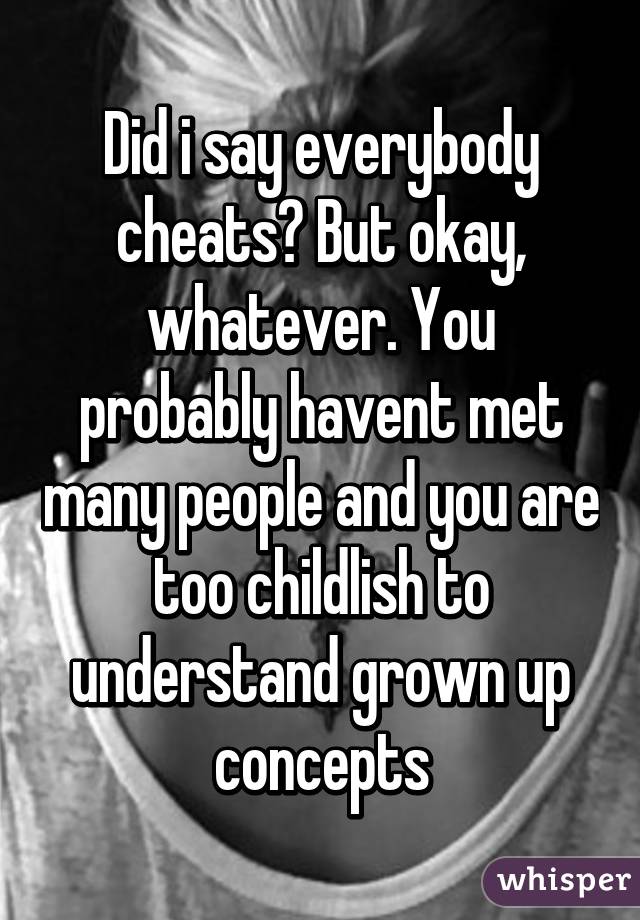 Did i say everybody cheats? But okay, whatever. You probably havent met many people and you are too childlish to understand grown up concepts