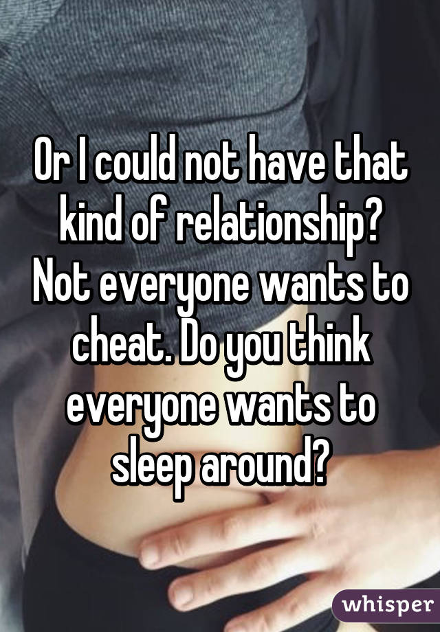 Or I could not have that kind of relationship? Not everyone wants to cheat. Do you think everyone wants to sleep around?