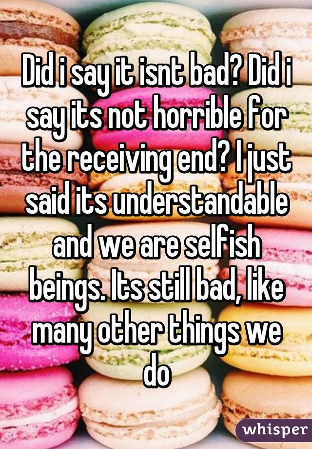 Did i say it isnt bad? Did i say its not horrible for the receiving end? I just said its understandable and we are selfish beings. Its still bad, like many other things we do