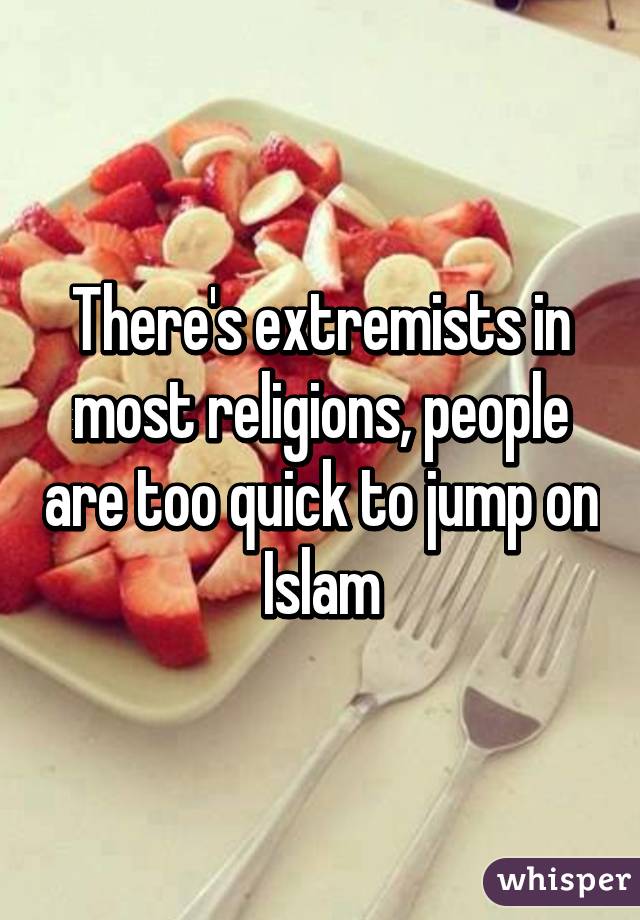 There's extremists in most religions, people are too quick to jump on Islam