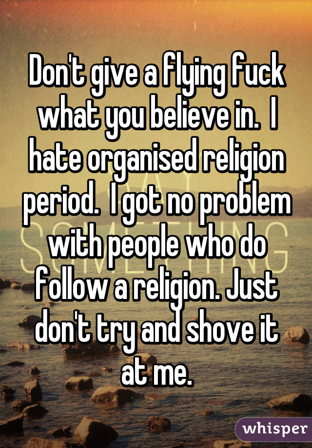 Don't give a flying fuck what you believe in.  I hate organised religion period.  I got no problem with people who do follow a religion. Just don't try and shove it at me.