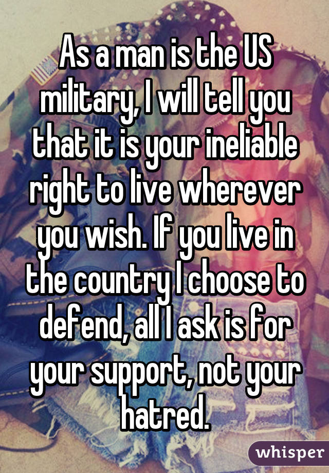 As a man is the US military, I will tell you that it is your ineliable right to live wherever you wish. If you live in the country I choose to defend, all I ask is for your support, not your hatred.