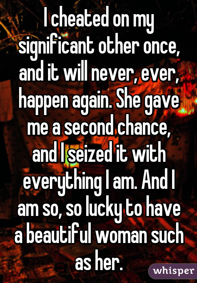 I cheated on my significant other once, and it will never, ever, happen again. She gave me a second chance, and I seized it with everything I am. And I am so, so lucky to have a beautiful woman such as her.