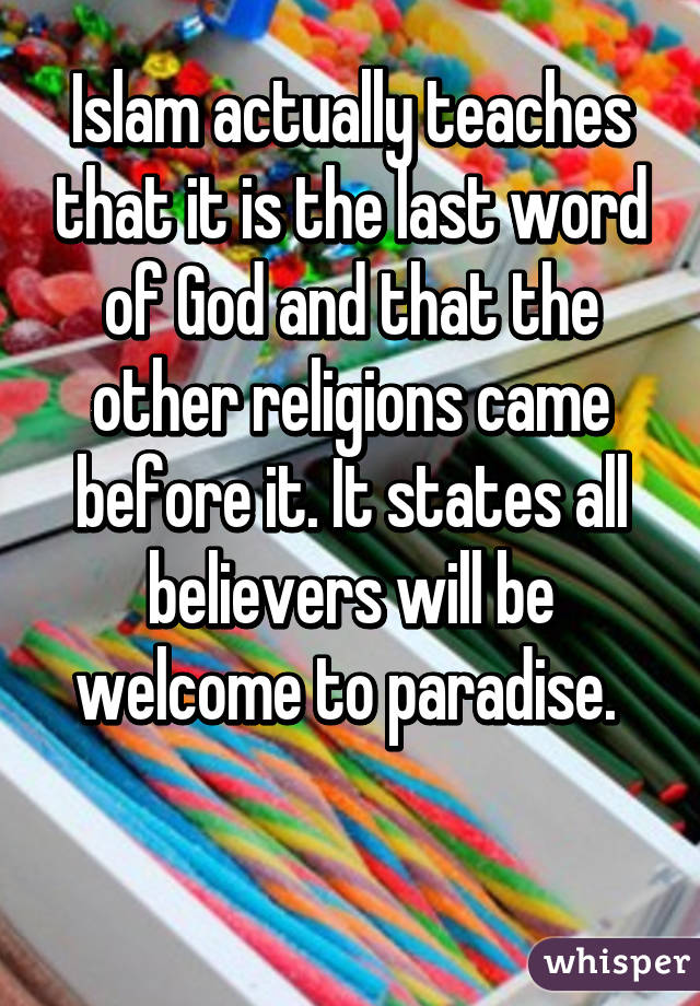 Islam actually teaches that it is the last word of God and that the other religions came before it. It states all believers will be welcome to paradise. 

