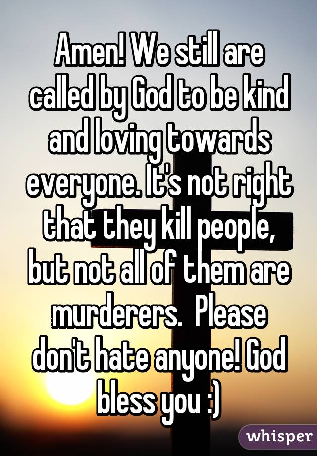 Amen! We still are called by God to be kind and loving towards everyone. It's not right that they kill people, but not all of them are murderers.  Please don't hate anyone! God bless you :)