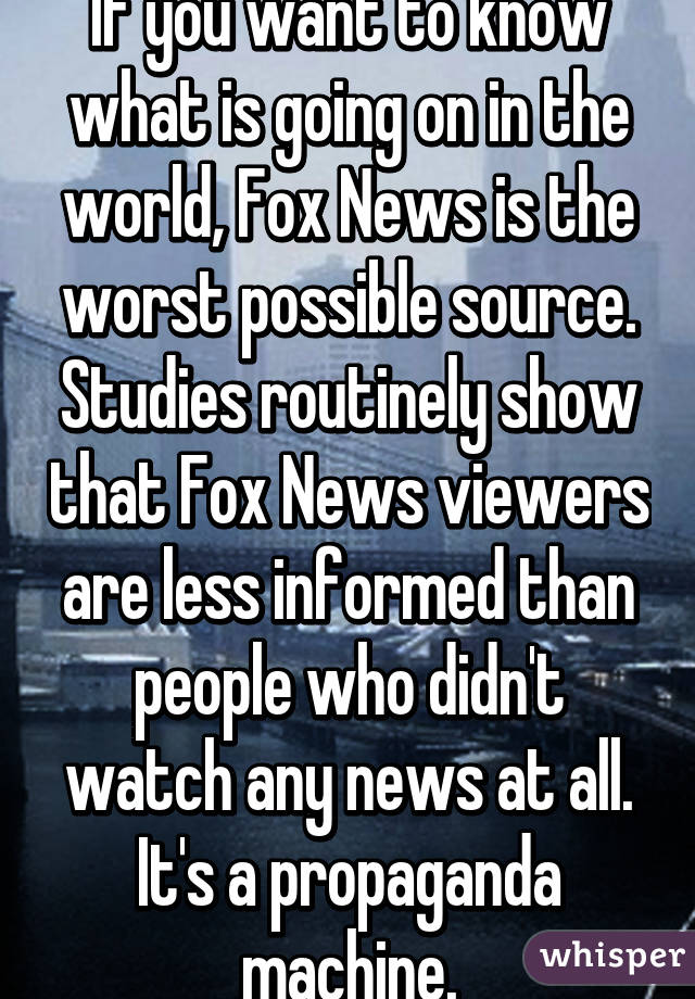 If you want to know what is going on in the world, Fox News is the worst possible source. Studies routinely show that Fox News viewers are less informed than people who didn't watch any news at all. It's a propaganda machine.