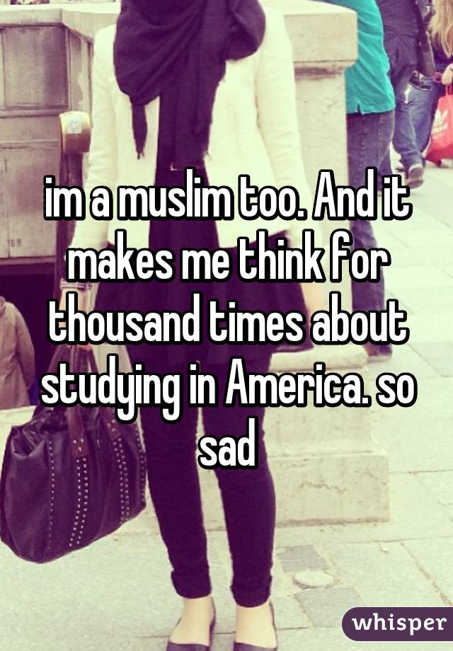 im a muslim too. And it makes me think for thousand times about studying in America. so sad