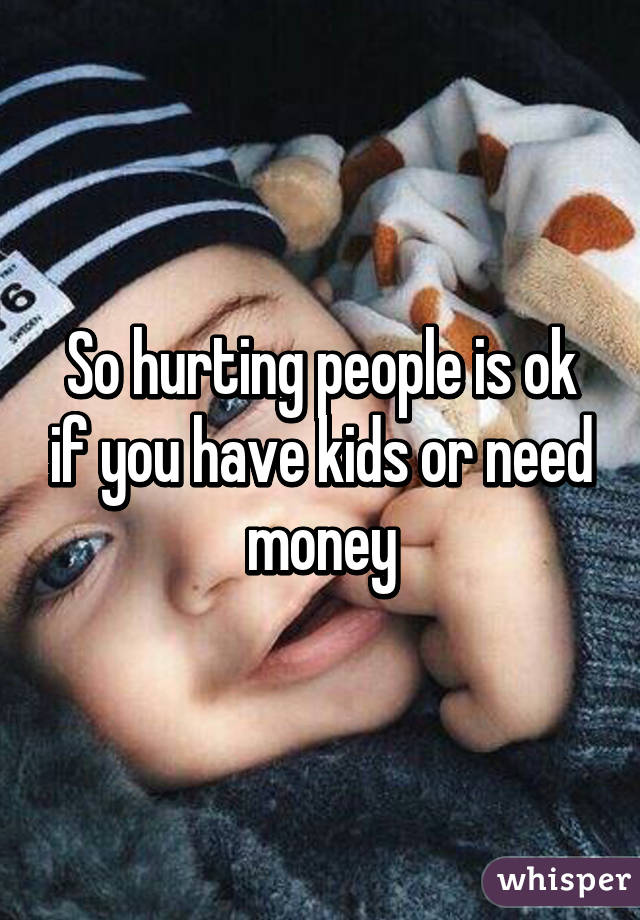 So hurting people is ok if you have kids or need money